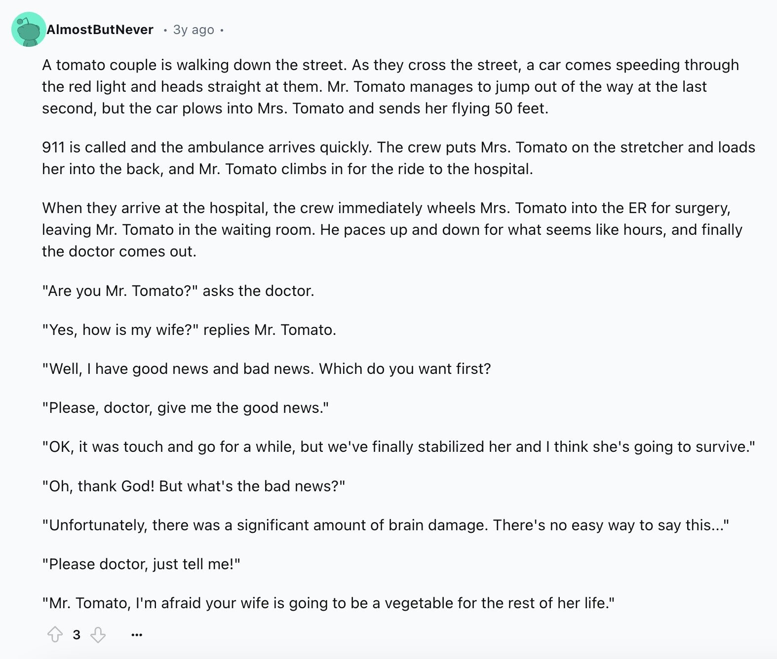 AlmostButNever 3y ago A tomato couple is walking down the street. As they cross the street, a car comes speeding through the red light and heads straight at them. Mr. Tomato manages to jump out of the way at the last second, but the car plows into Mrs. Tomato and sends her flying 50 feet. 911 is called and the ambulance arrives quickly. The crew puts Mrs. Tomato on the stretcher and loads her into the back, and Mr. Tomato climbs in for the ride to the hospital. When they arrive at the hospital, the crew immediately wheels Mrs. Tomato