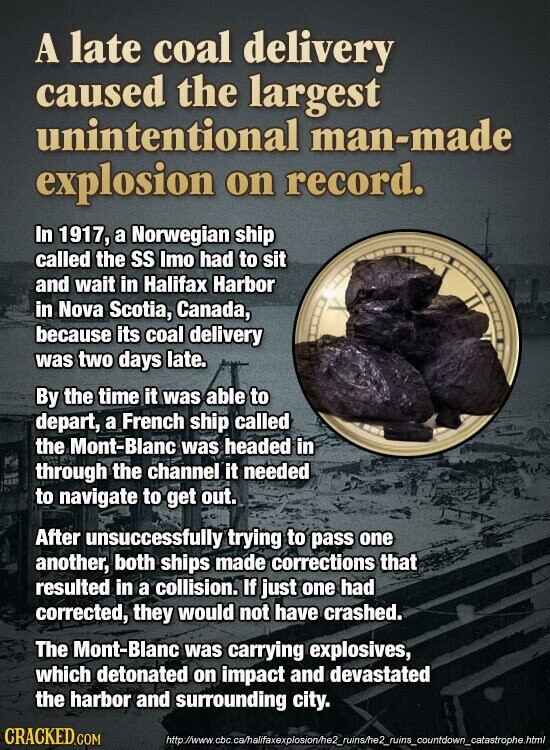A late coal delivery caused the largest unintentional man-made explosion on record. In 1917, a Norwegian ship called the SS Imo had to sit and wait in Halifax Harbor in Nova Scotia, Canada, because its coal delivery was two days late. By the time it was able to depart, a French ship called the Mont-Blanc was headed in through the channel it needed to navigate to get out. After unsuccessfully trying to pass one another, both ships made corrections that resulted in a collision. If just one had corrected, they would not have crashed. The Mont-Blanc was carrying explosives, which