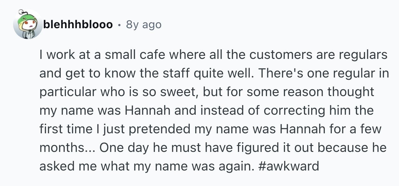 blehhhblooo . 8y ago I work at a small cafe where all the customers are regulars and get to know the staff quite well. There's one regular in particular who is so sweet, but for some reason thought my name was Hannah and instead of correcting him the first time I just pretended my name was Hannah for a few months... One day he must have figured it out because he asked me what my name was again. #awkward