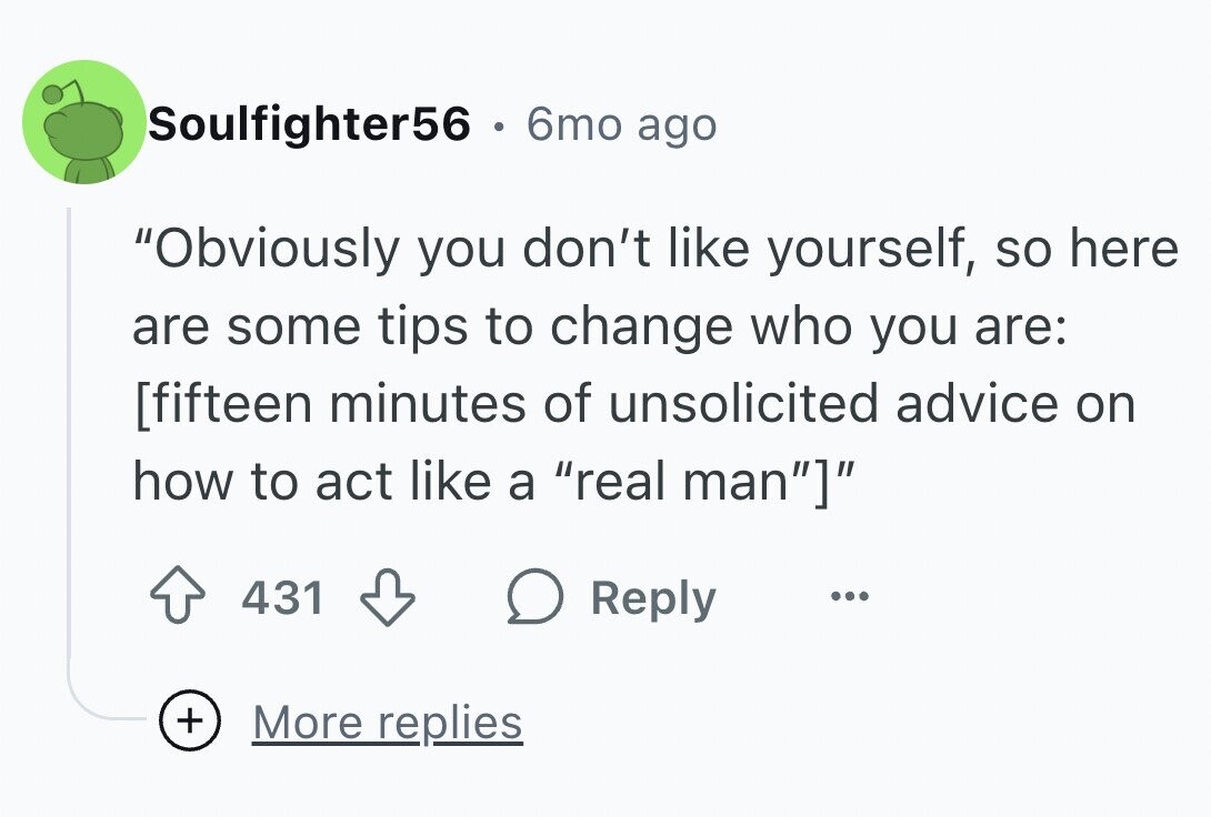 Soulfighter56 . 6mo ago Obviously you don't like yourself, so here are some tips to change who you are: 431 Reply ... + More replies