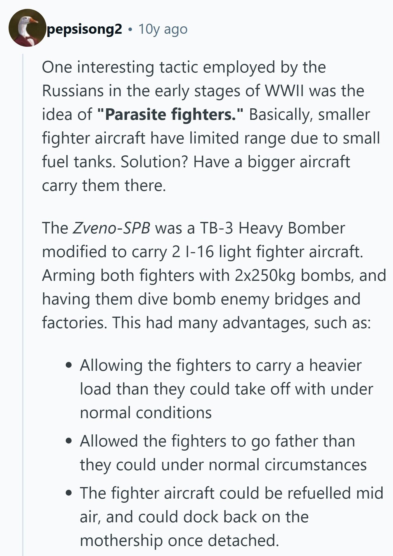 pepsisong2 10y ago One interesting tactic employed by the Russians in the early stages of WWII was the idea of Parasite fighters. Basically, smaller fighter aircraft have limited range due to small fuel tanks. Solution? Have a bigger aircraft carry them there. The Zveno-SPB was a ТВ-3 Heavy Bomber modified to carry 2 I-16 light fighter aircraft. Arming both fighters with 2x250kg bombs, and having them dive bomb enemy bridges and factories. This had many advantages, such as: Allowing the fighters to carry a heavier load than they could take off with under normal conditions Allowed the fighters to go 