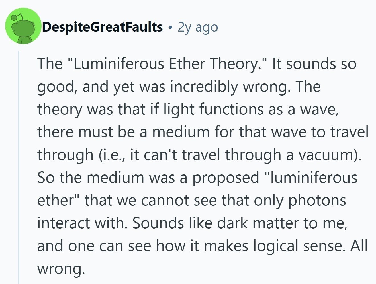 DespiteGreatFaults 2y ago The Luminiferous Ether Theory. It sounds so good, and yet was incredibly wrong. The theory was that if light functions as a wave, there must be a medium for that wave to travel through (i.e., it can't travel through a vacuum). So the medium was a proposed luminiferous ether that we cannot see that only photons interact with. Sounds like dark matter to me, and one can see how it makes logical sense. All wrong. 