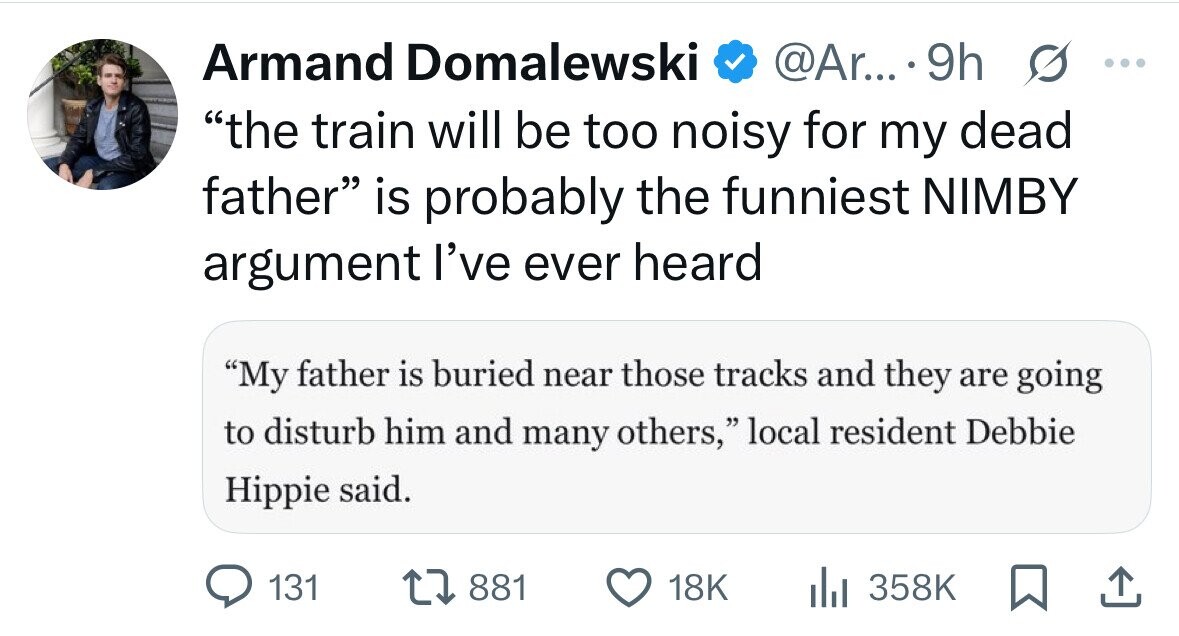 Armand Domalewski @Ar... 9h s ... the train will be too noisy for my dead father is probably the funniest NIMBY argument I've ever heard My father is buried near those tracks and they are going to disturb him and many others, local resident Debbie Hippie said. 131 881 18K 358K 