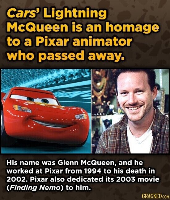Cars' Lightning McQueen is an homage to a Pixar animator who passed away. His name was Glenn McQueen, and he worked at Pixar from 1994 to his death in 2002. Pixar also dedicated its 2003 movie (Finding Nemo) to him. CRACKED.COM