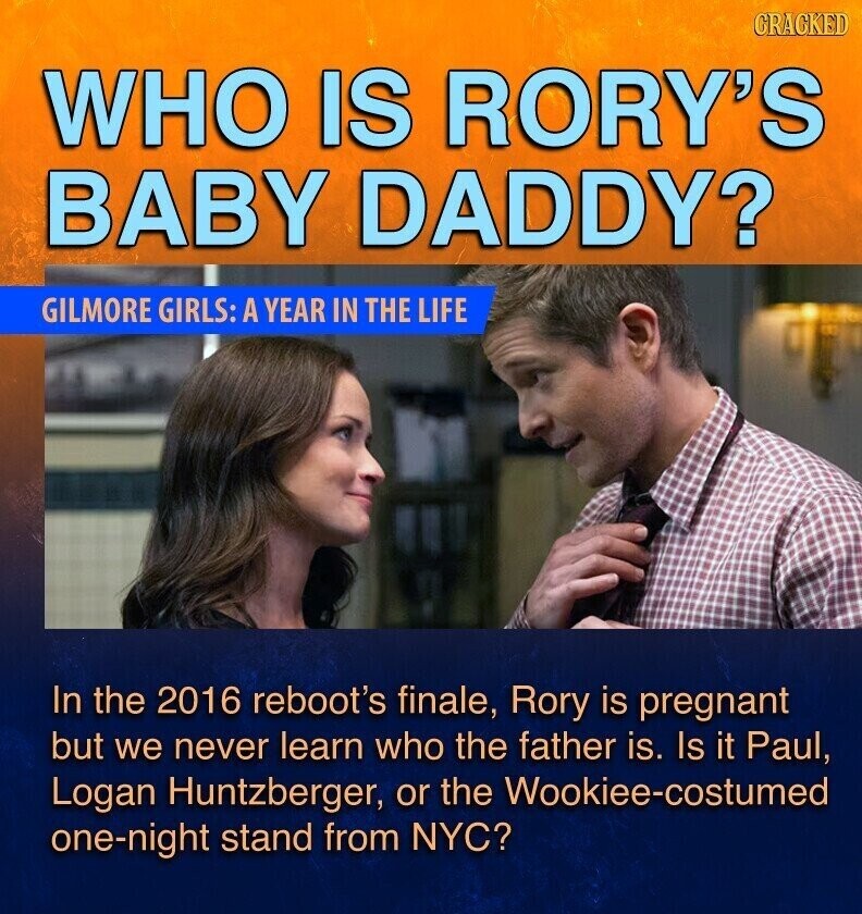GRACKED WHO IS RORY'S BABY DADDY? GILMORE GIRLS: A YEAR IN THE LIFE In the 2016 reboot's finale, Rory is pregnant but we never learn who the father is. Is it Paul, Logan Huntzberger, or the Wookiee-costumed one-night stand from NYC?