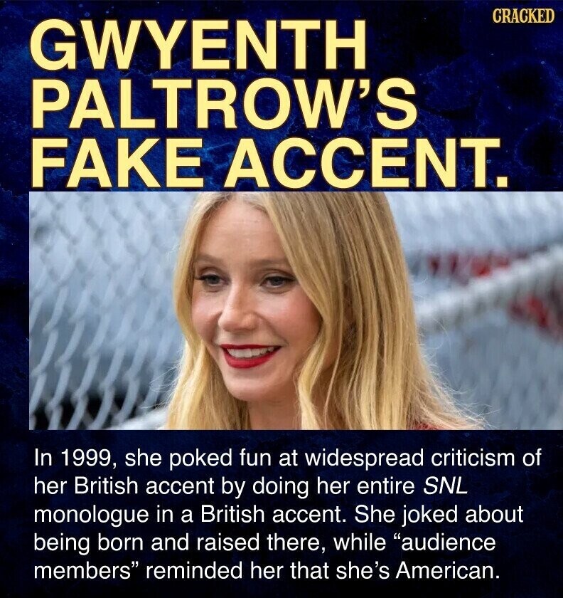 CRACKED GWYENTH PALTROW'S FAKE ACCENT. In 1999, she poked fun at widespread criticism of her British accent by doing her entire SNL monologue in a British accent. She joked about being born and raised there, while audience members reminded her that she's American.