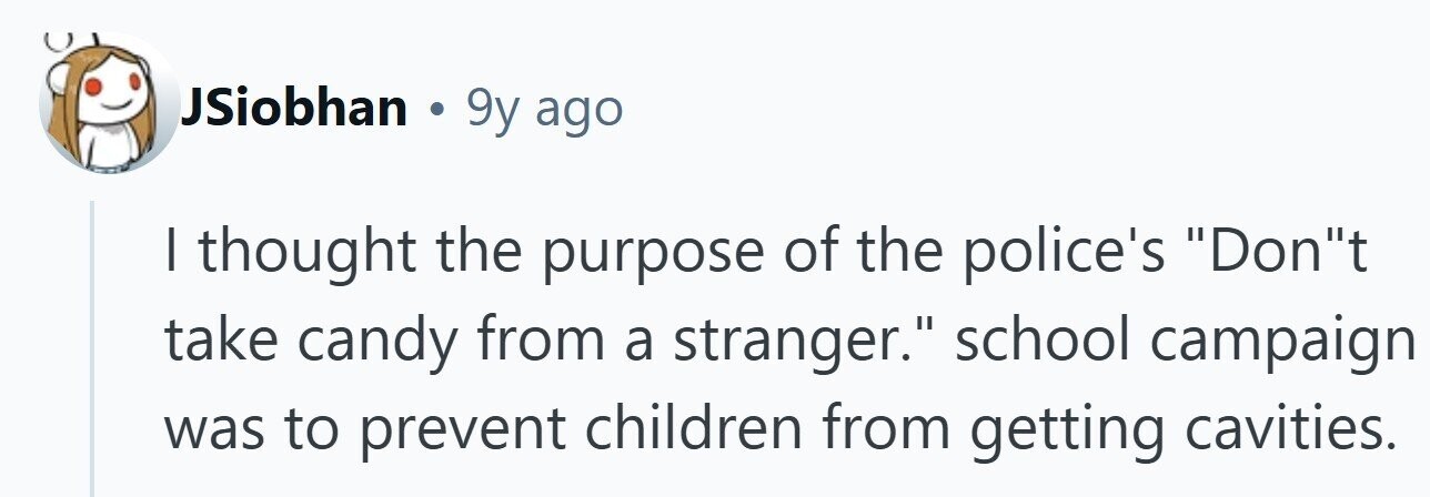JSiobhan . 9y ago I thought the purpose of the police's Dont take candy from a stranger. school campaign was to prevent children from getting cavities. 