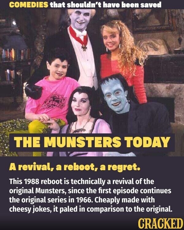 COMEDIES that shouldn't have been saved THE MUNSTERS TODAY A revival, a reboot, a regret. This 1988 reboot is technically a revival of the original Munsters, since the first episode continues the original series in 1966. Cheaply made with cheesy jokes, it paled in comparison to the original. CRACKED
