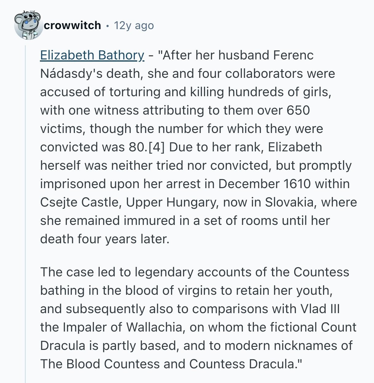 crowwitch 12y ago Elizabeth Bathory - After her husband Ferenc Nádasdy's death, she and four collaborators were accused of torturing and killing hundreds of girls, with one witness attributing to them over 650 victims, though the number for which they were convicted was 80. Due to her rank, Elizabeth herself was neither tried nor convicted, but promptly imprisoned upon her arrest in December 1610 within Csejte Castle, Upper Hungary, now in Slovakia, where she remained immured in a set of rooms until her death four years later. The case led to legendary accounts of the Countess bathing in the blood of virgins 