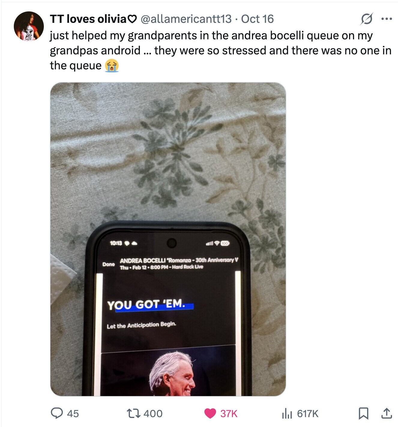 TT loves oliviaO @allamericantt13 Oct 16 S ... just helped my grandparents in the andrea bocelli queue on my grandpas android ... they were so stressed and there was no one in the queue 10:13 100 ml ANDREA BOCELLI *Romanza-30th Anniversary V Done Thu Feb 12 .8:00 PM-Hard Rock Live YOU GOT 'EM. Let the Anticipation Begin. 45 400 37K del 617K 