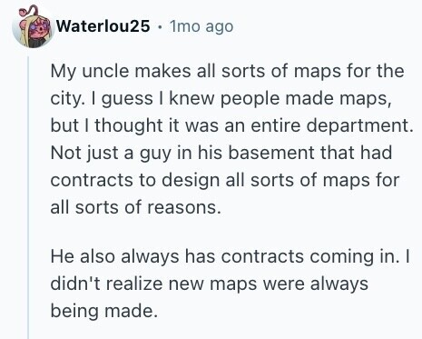 Waterlou25 1mo ago My uncle makes all sorts of maps for the city. I guess I knew people made maps, but I thought it was an entire department. Not just a guy in his basement that had contracts to design all sorts of maps for all sorts of reasons. Не also always has contracts coming in. I didn't realize new maps were always being made. 