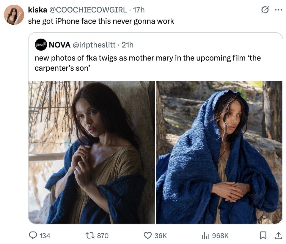 kiska @COOCHIECOWGIRL 17h ... she got iPhone face this never gonna work NOVA @iriptheslitt.2 21h new photos of fka twigs as mother mary in the upcoming film 'the carpenter's son' 134 870 36K del 968K