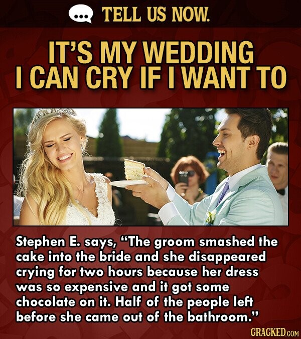 ... TELL US NOW. IT'S MY WEDDING I CAN CRY IF I WANT TO Stephen E. says, The groom smashed the cake into the bride and she disappeared crying for two hours because her dress was so expensive and it got some chocolate on it. Half of the people left before she came out of the bathroom. CRACKED.COM