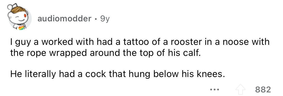 audiomodder . 9y I guy a worked with had a tattoo of a rooster in a noose with the rope wrapped around the top of his calf. Не literally had a cock that hung below his knees. ... 882