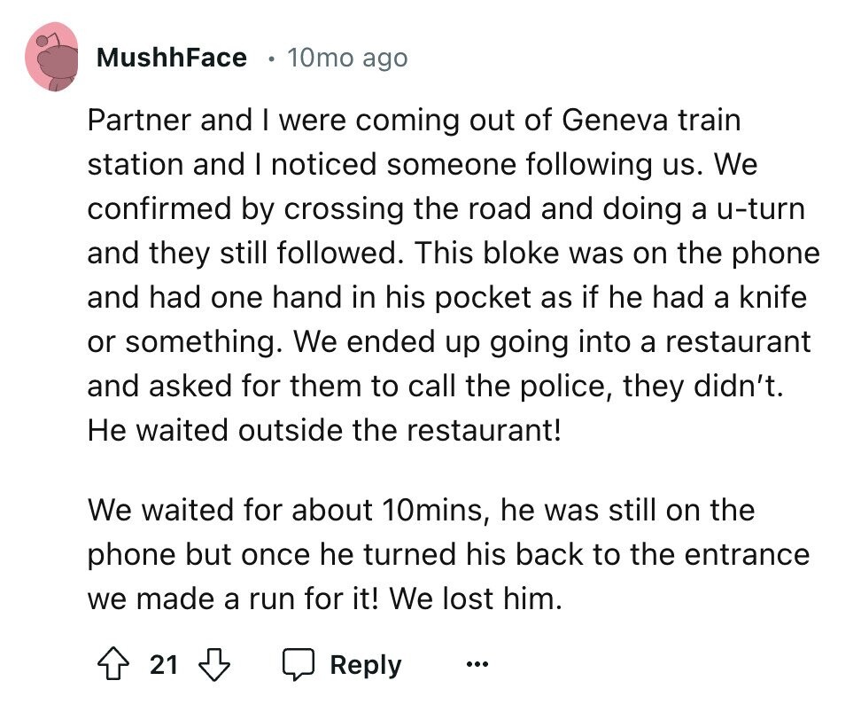 MushhFace 10mo ago Partner and I were coming out of Geneva train station and I noticed someone following us. We confirmed by crossing the road and doing a u-turn and they still followed. This bloke was on the phone and had one hand in his pocket as if he had a knife or something. We ended up going into a restaurant and asked for them to call the police, they didn't. Не waited outside the restaurant! We waited for about 10mins, he was still on the phone but once he turned his back to the entrance we made a run