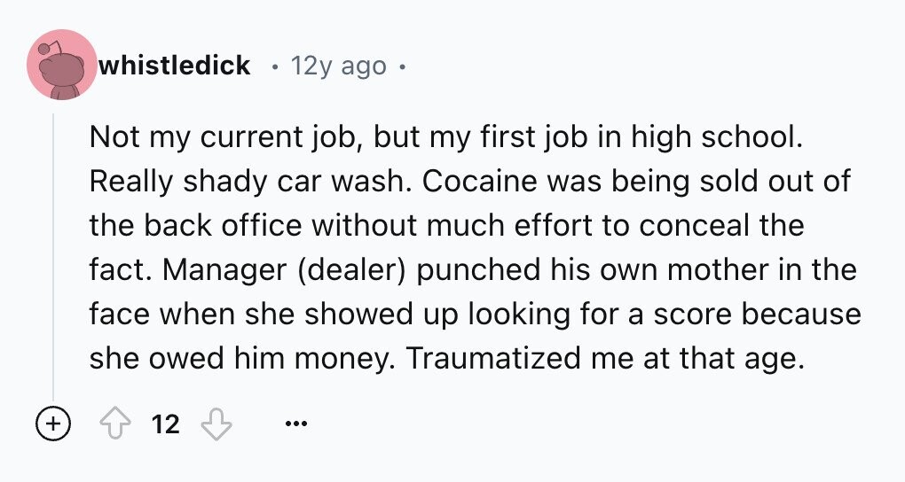 whistledick 12y ago Not my current job, but my first job in high school. Really shady car wash. Cocaine was being sold out of the back office without much effort to conceal the fact. Manager (dealer) punched his own mother in the face when she showed up looking for a score because she owed him money. Traumatized me at that age. + 12 ...