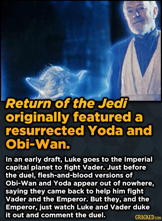 Return of the Jedi originally featured a resurrected Yoda and Obi-Wan. In an early draft, Luke goes to the Imperial capital planet to fight Vader. Just before the duel, flesh-and-blood versions of Obi-Wan and Yoda appear out of nowhere, saying they came back to help him fight Vader and the Emperor. But they, and the Emperor, just watch Luke and Vader duke it out and comment the duel. CRACKED.COM
