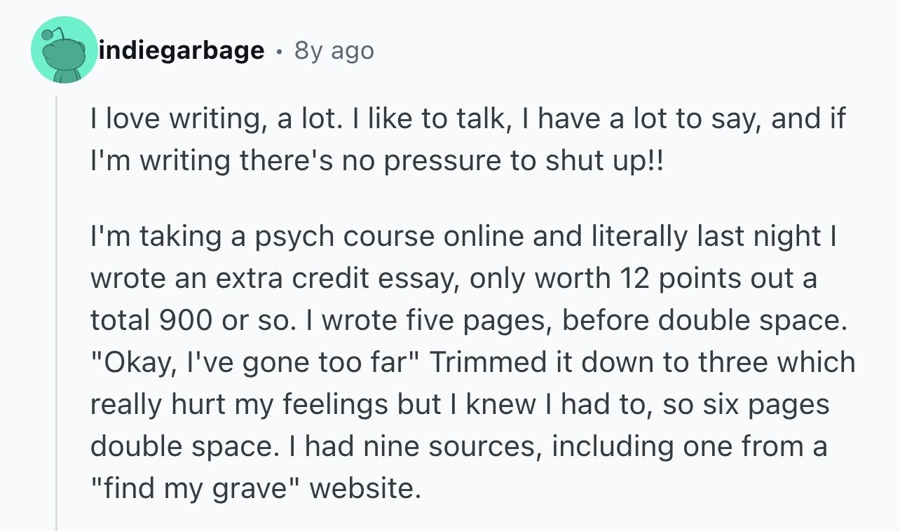 indiegarbage 8y ago I love writing, a lot. I like to talk, I have a lot to say, and if I'm writing there's no pressure to shut up!! I'm taking a psych course online and literally last night I wrote an extra credit essay, only worth 12 points out a total 900 or so. I wrote five pages, before double space. Okay, I've gone too far Trimmed it down to three which really hurt my feelings but I knew I had to, so six pages double space. I had nine sources, including one from a find my grave website.