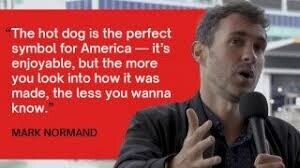 The hot dog is the perfect symbol for America - it's enjoyable, but the more you look into how it was made, the less you wanna know. MARK NORMAND