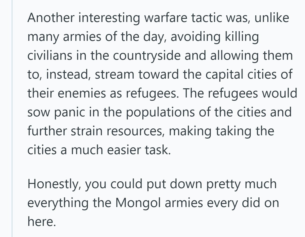 Another interesting warfare tactic was, unlike many armies of the day, avoiding killing civilians in the countryside and allowing them to, instead, stream toward the capital cities of their enemies as refugees. The refugees would sow panic in the populations of the cities and further strain resources, making taking the cities a much easier task. Honestly, you could put down pretty much everything the Mongol armies every did on here. 