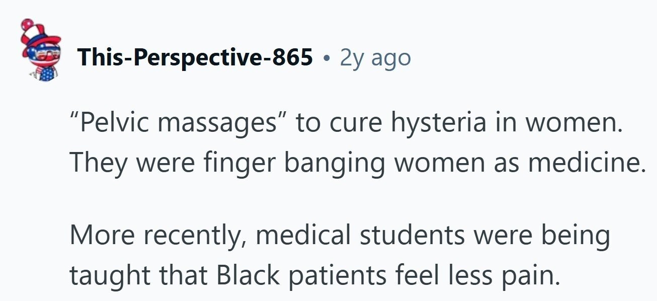 This-Perspective-865 . 2y ago Pelvic massages to cure hysteria in women. They were finger banging women as medicine. More recently, medical students were being taught that Black patients feel less pain. 