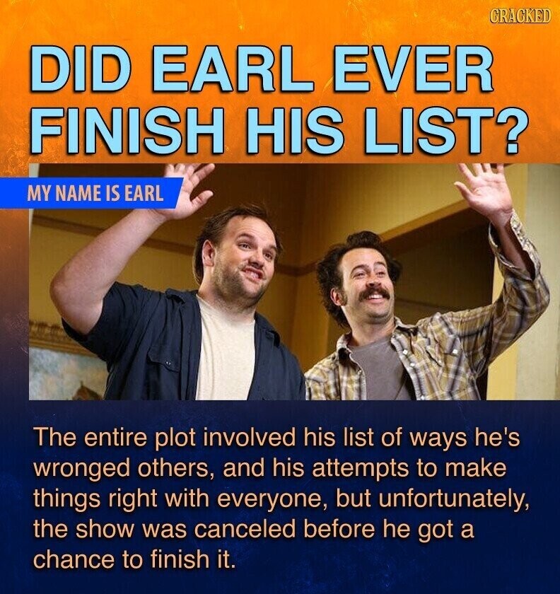 GRAGKED DID EARL EVER FINISH HIS LIST? MY NAME IS EARL The entire plot involved his list of ways he's wronged others, and his attempts to make things right with everyone, but unfortunately, the show was canceled before he got a chance to finish it.