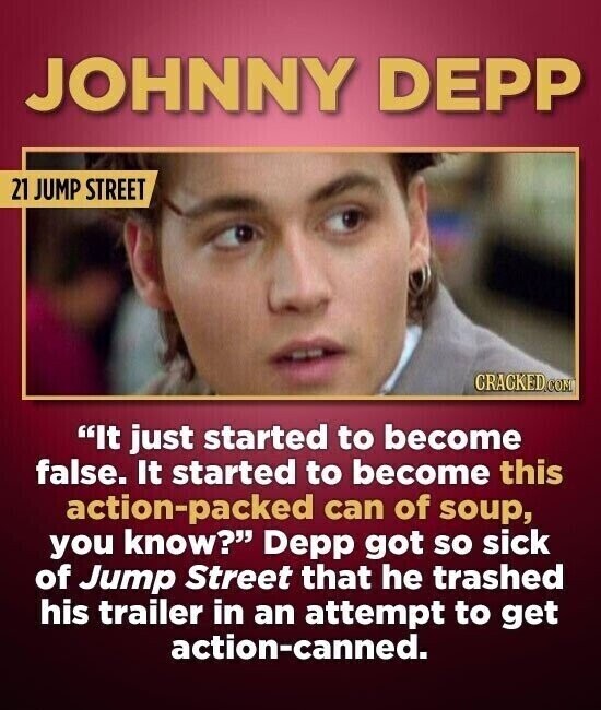 JOHNNY DEPP 21 JUMP STREET CRACKED.COM It just started to become false. It started to become this action-packed can of soup, you know? Depp got so sick of Jump Street that he trashed his trailer in an attempt to get action-canned.