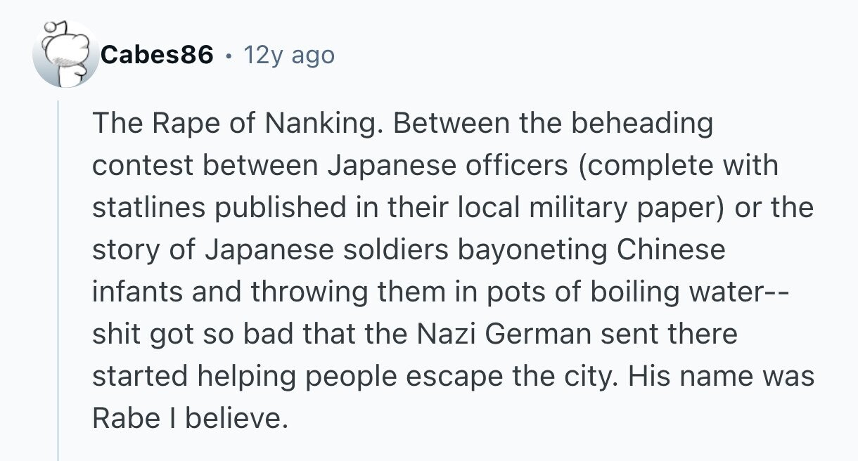 Cabes86 . 12y ago The Rape of Nanking. Between the beheading contest between Japanese officers (complete with statlines published in their local military paper) or the story of Japanese soldiers bayoneting Chinese infants and throwing them in pots of boiling water-- shit got so bad that the Nazi German sent there started helping people escape the city. His name was Rabe I believe. 