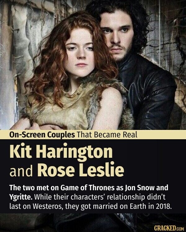 On-Screen Couples That Became Real Kit Harington and Rose Leslie The two met on Game of Thrones as Jon Snow and Ygritte. While their characters' relationship didn't last on Westeros, they got married on Earth in 2018. CRACKED.COM