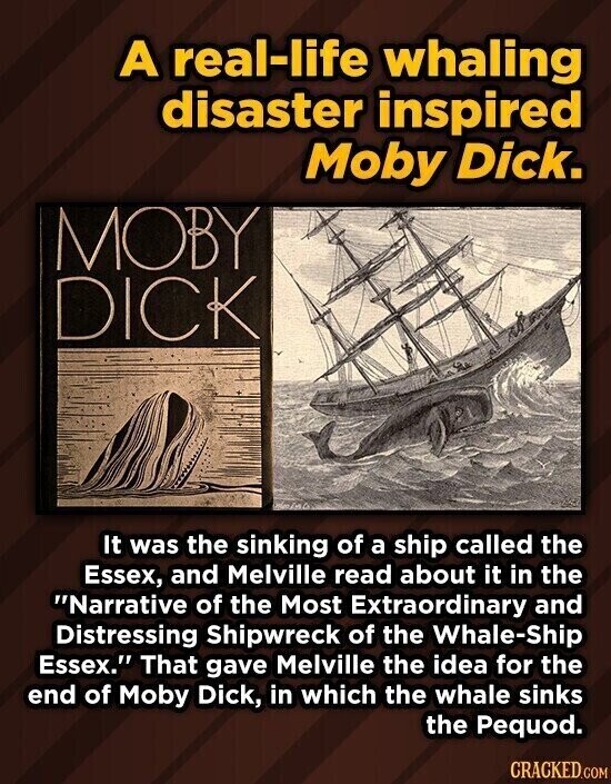 A real-life whaling disaster inspired Moby Dick. MOBY DICK It was the sinking of a ship called the Essex, and Melville read about it in the Narrative of the Most Extraordinary and Distressing Shipwreck of the Whale-Ship Essex. That gave Melville the idea for the end of Moby Dick, in which the whale sinks the Pequod. CRACKED.COM