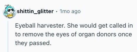 shittin_glitter 1mo ago Eyeball harvester. She would get called in to remove the eyes of organ donors once they passed. 