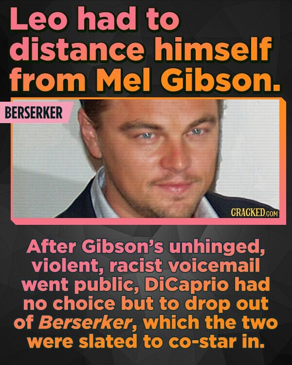 Leo had to distance himself from Mel Gibson. BERSERKER CRACKEDCO After Gibson's unhinged, violent, racist voicemail went public, DiCaprio had no choice but to drop out of Berserker, which the two were slated to co-star in.