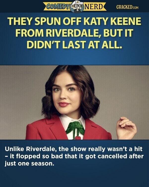 COMEDY NERD CRACKED.COM THEY SPUN OFF KATY KEENE FROM RIVERDALE, BUT IT DIDN'T LAST AT ALL. Unlike Riverdale, the show really wasn't a hit - it flopped so bad that it got cancelled after just one season.
