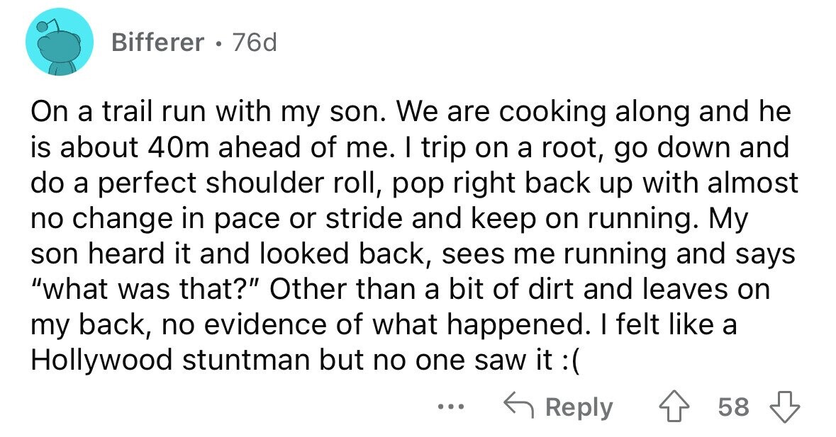 Bifferer 76d On a trail run with my son. We are cooking along and he is about 40m ahead of me. I trip on a root, go down and do a perfect shoulder roll, pop right back up with almost no change in pace or stride and keep on running. My son heard it and looked back, sees me running and says what was that? Other than a bit of dirt and leaves on my back, no evidence of what happened. I felt like a Hollywood stuntman but no one saw it t :( ... Reply 58