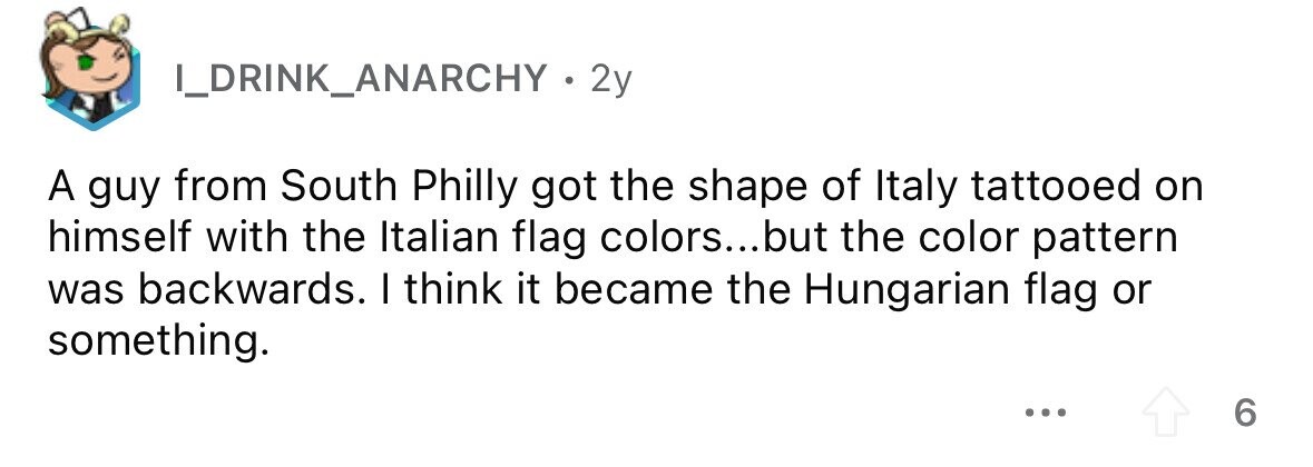 I_DRINK_ANARCHY 2 2y A guy from South Philly got the shape of Italy tattooed on himself with the Italian flag colors...but the color pattern was backwards. I think it became the Hungarian flag or something. ... 6