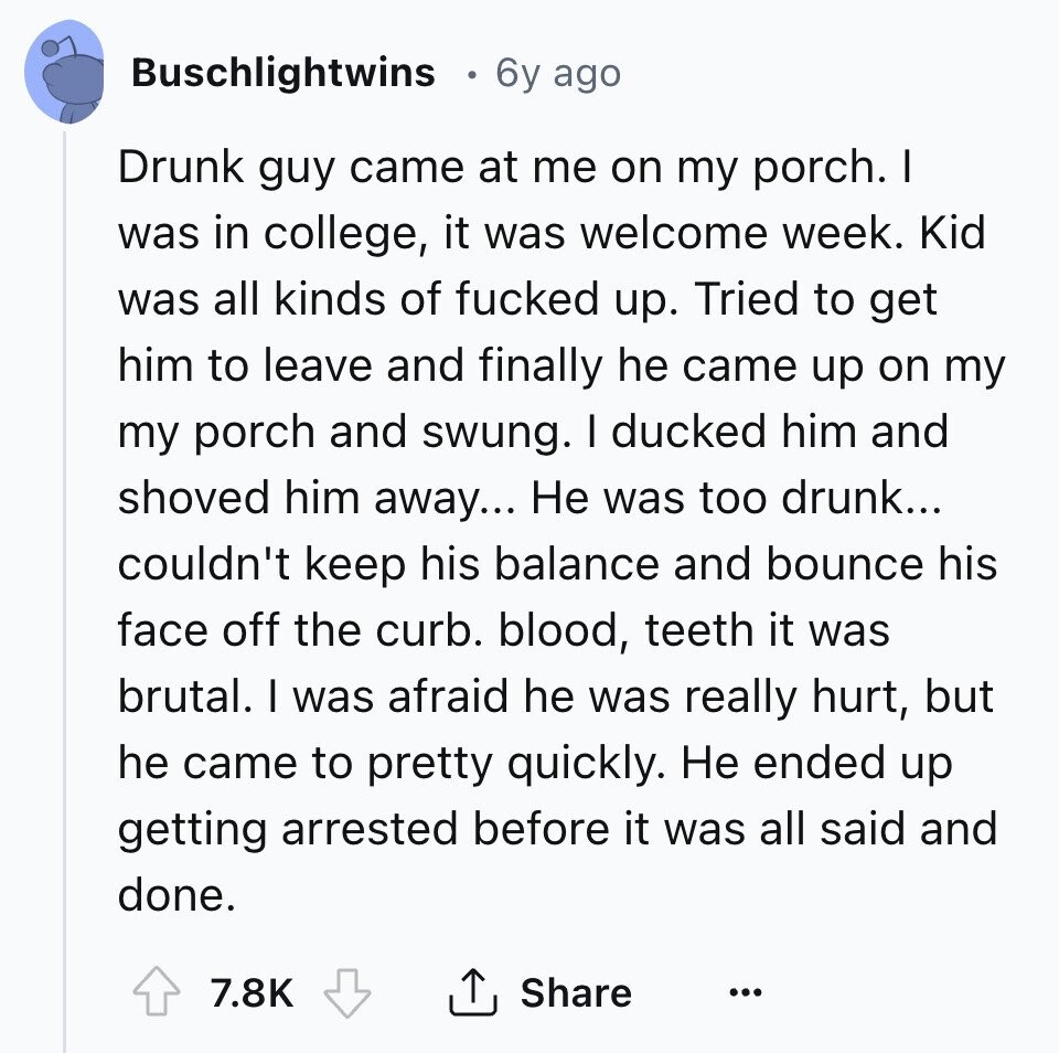 Buschlightwins 6y ago Drunk guy came at me on my porch. I was in college, it was welcome week. Kid was all kinds of fucked up. Tried to get him to leave and finally he came up on my my porch and swung. I ducked him and shoved him away... Не was too drunk... couldn't keep his balance and bounce his face off the curb. blood, teeth it was brutal. I was afraid he was really hurt, but he came to pretty quickly. Не ended up getting arrested before it was all said and done. 7.8K Share ... 