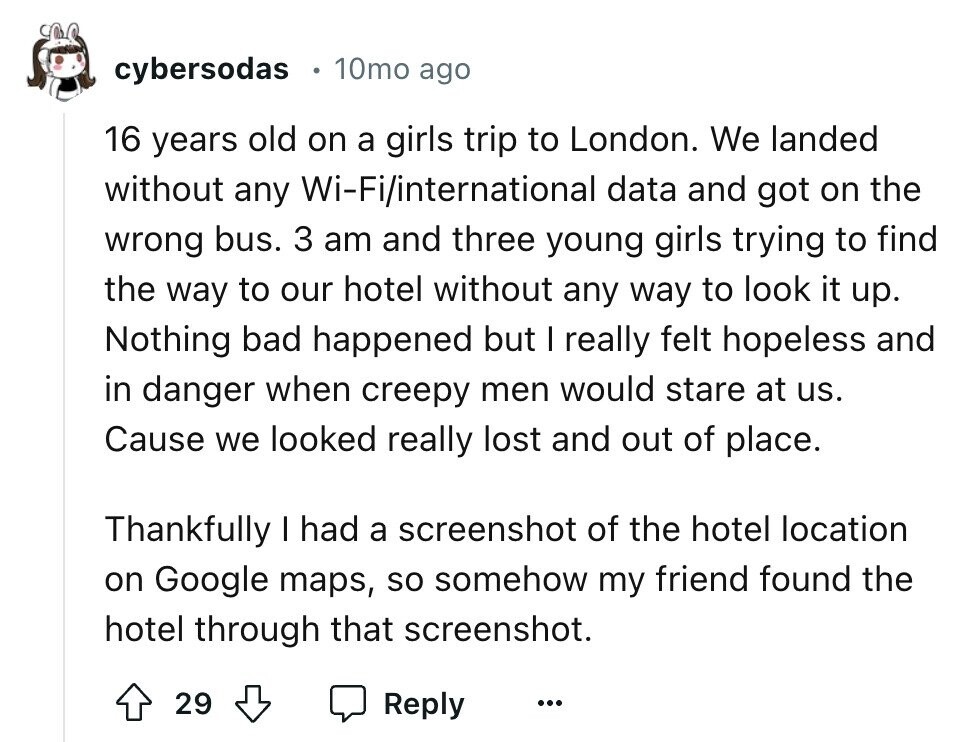 cybersodas 10mo ago 16 years old on a girls trip to London. We landed without any Wi-Fi/international data and got on the wrong bus. 3 am and three young girls trying to find the way to our hotel without any way to look it up. Nothing bad happened but I really felt hopeless and in danger when creepy men would stare at us. Cause we looked really lost and out of place. Thankfully I had a screenshot of the hotel location on Google maps, so somehow my friend found the hotel through that screenshot. 29 Reply ...