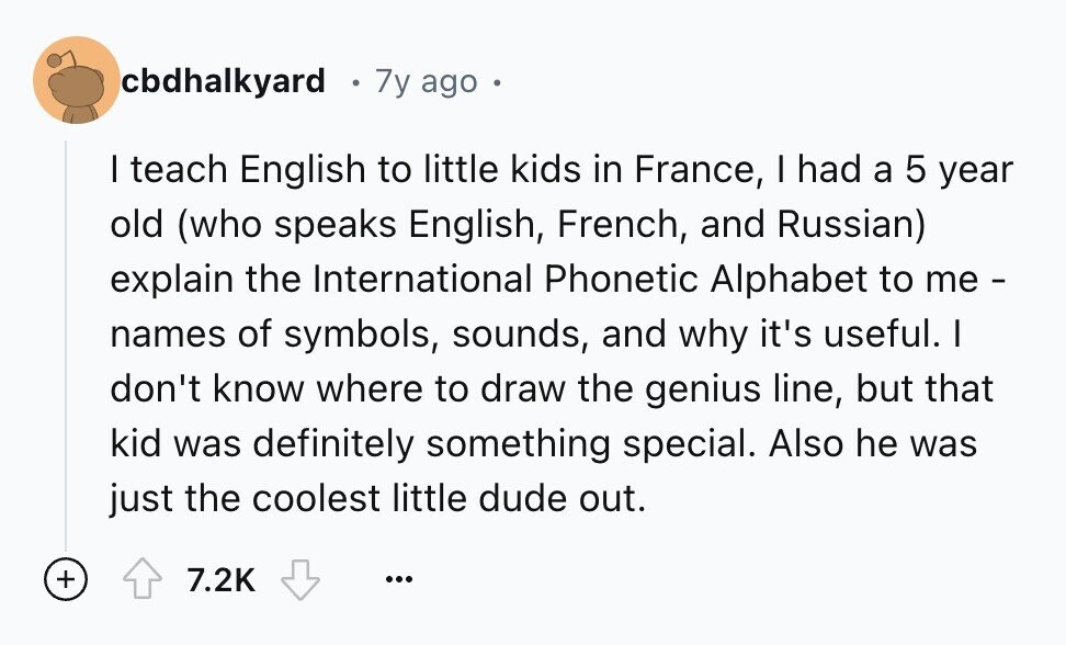 cbdhalkyard 7y ago I teach English to little kids in France, I had a 5 year old (who speaks English, French, and Russian) explain the International Phonetic Alphabet to me- names of symbols, sounds, and why it's useful. I don't know where to draw the genius line, but that kid was definitely something special. Also he was just the coolest little dude out. + 7.2K ...