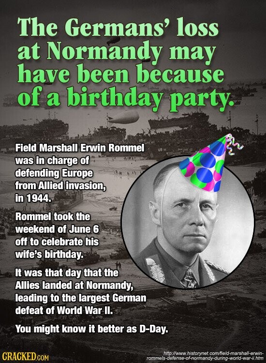The Germans' loss at Normandy may have been because of a birthday party. Field Marshall Erwin Rommel US was in charge of defending Europe from Allied invasion, in 1944. Rommel took the weekend of June 6 off to celebrate his wife's birthday. It was that day that the Allies landed at Normandy, leading to the largest German defeat of World War II. You might know it better as D-Day. http://www.historynet.com/ield-marshall-erwin- CRACKED.COM rommels-defense-of-normandy-during-world-war-ii.htm