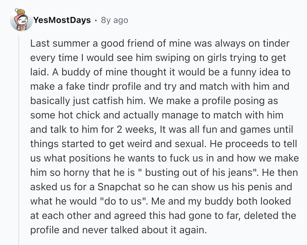 YesMostDays 8y ago Last summer a good friend of mine was always on tinder every time I would see him swiping on girls trying to get laid. A buddy of mine thought it would be a funny idea to make a fake tindr profile and try and match with him and basically just catfish him. We make a profile posing as some hot chick and actually manage to match with him and talk to him for 2 weeks, It was all fun and games until things started to get weird and sexual. Не proceeds to tell us what positions he