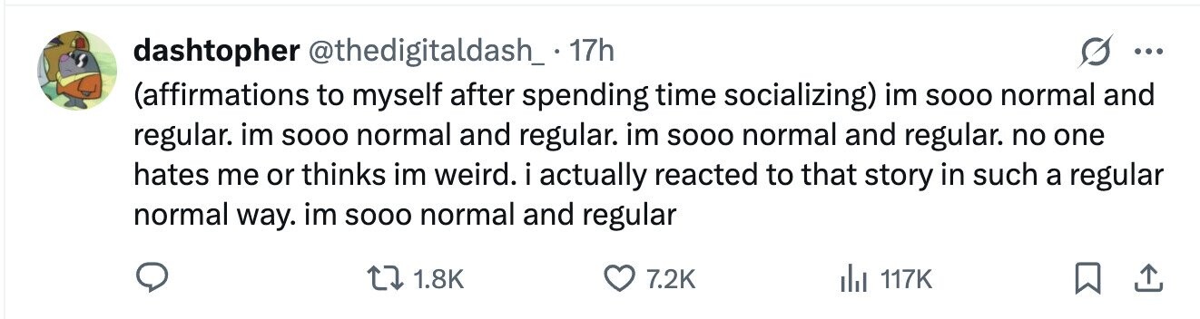 dashtopher @thedigitaldash_ . 17h ... (affirmations to myself after spending time socializing) im SOOO normal and regular. im SOOO normal and regular. im SOOO normal and regular. no one hates me or thinks im weird. i actually reacted to that story in such a regular normal way. im SOOO normal and regular 1.8K 7.2K 117K