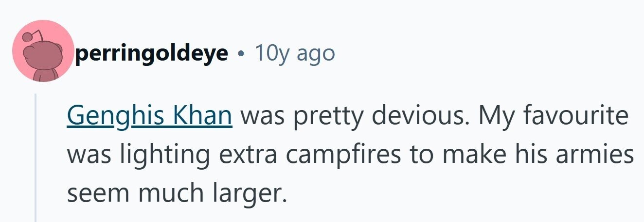 perringoldeye . 10y ago Genghis Khan was pretty devious. My favourite was lighting extra campfires to make his armies seem much larger. 
