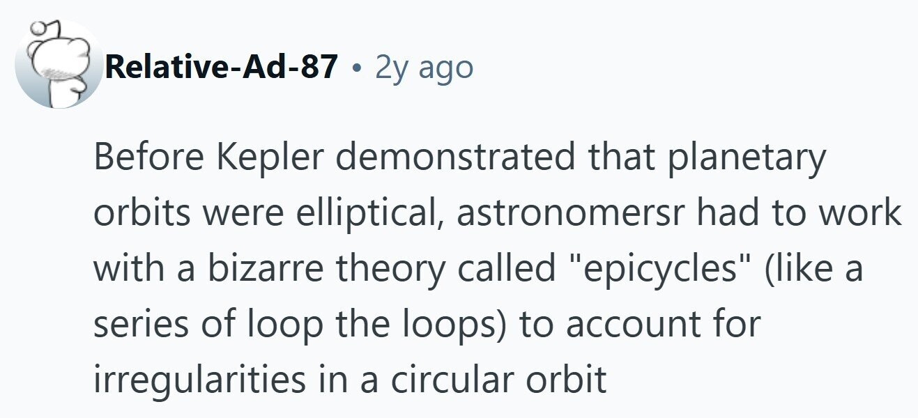 Relative-Ad-87 . 2y ago Before Kepler demonstrated that planetary orbits were elliptical, astronomersr had to work with a bizarre theory called epicycles (like a series of loop the loops) to account for irregularities in a circular orbit 