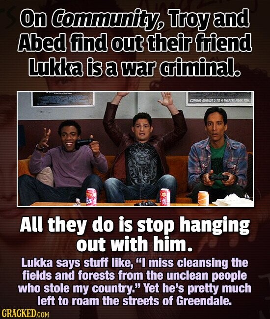 On Community, Troy and Abed find out their friend Lukka is a war criminal. COMING AUGUST 5 TO A THEATRE NEAR YOU All they do is stop hanging out with him. Lukka says stuff like, I miss cleansing the fields and forests from the unclean people who stole my country. Yet he's pretty much left to roam the streets of Greendale. CRACKED.COM