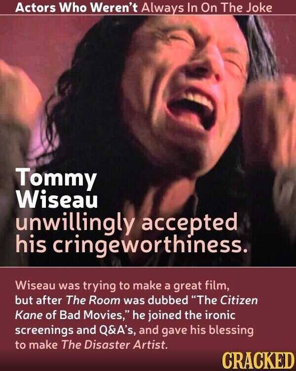 Actors Who Weren't Always In On The Joke Tommy Wiseau unwillingly accepted his cringeworthiness. Wiseau was trying to make a great film, but after The Room was dubbed The Citizen Kane of Bad Movies, he joined the ironic screenings and Q&A's, and gave his blessing to make The Disaster Artist. CRACKED