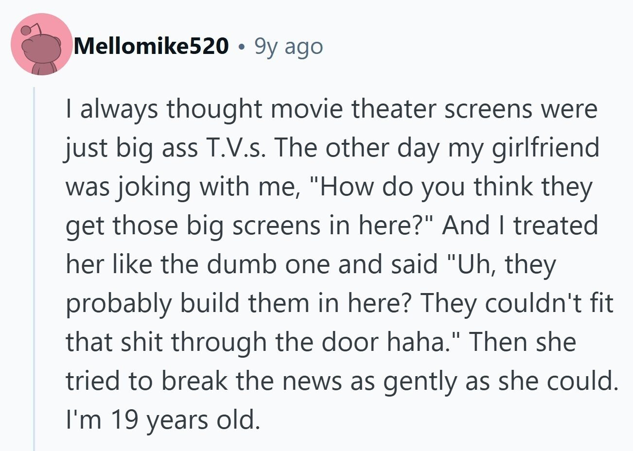 Mellomike520 I 9y ago I always thought movie theater screens were just big ass T.V.s. The other day my girlfriend was joking with me, How do you think they get those big screens in here? And I treated her like the dumb one and said Uh, they probably build them in here? They couldn't fit that shit through the door haha. Then she tried to break the news as gently as she could. I'm 19 years old. 