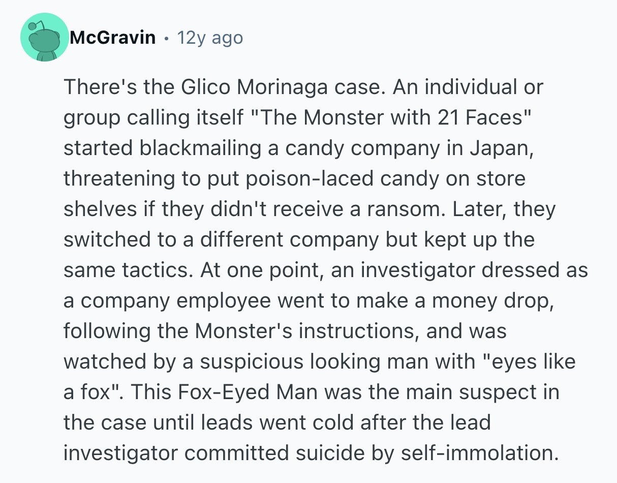 McGravin 12y ago There's the Glico Morinaga case. An individual or group calling itself The Monster with 21 Faces started blackmailing a candy company in Japan, threatening to put poison-laced candy on store shelves if they didn't receive a ransom. Later, they switched to a different company but kept up the same tactics. At one point, an investigator dressed as a company employee went to make a money drop, following the Monster's instructions, and was watched by a suspicious looking man with eyes like a fox. This Fox-Eyed Man was the main suspect in the case until leads went cold 