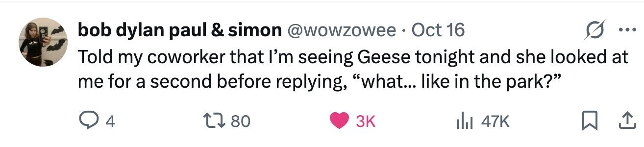 bob dylan paul & simon @wowzowee . Oct 16 ... Told my coworker that I'm seeing Geese tonight and she looked at me for a second before replying, what... like in the park? 4 80 3K 47K 