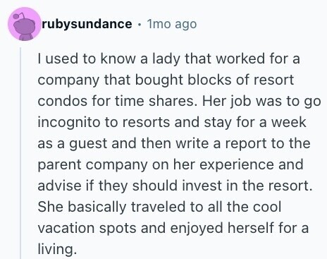 rubysundance . 1mo ago I used to know a lady that worked for a company that bought blocks of resort condos for time shares. Her job was to go incognito to resorts and stay for a week as a guest and then write a report to the parent company on her experience and advise if they should invest in the resort. She basically traveled to all the cool vacation spots and enjoyed herself for a living. 