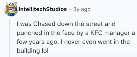 IntellitechStudios . Зу ago | was Chased down the street and punched in the face by a KFC manager a few years ago. I never even went in the building lol 